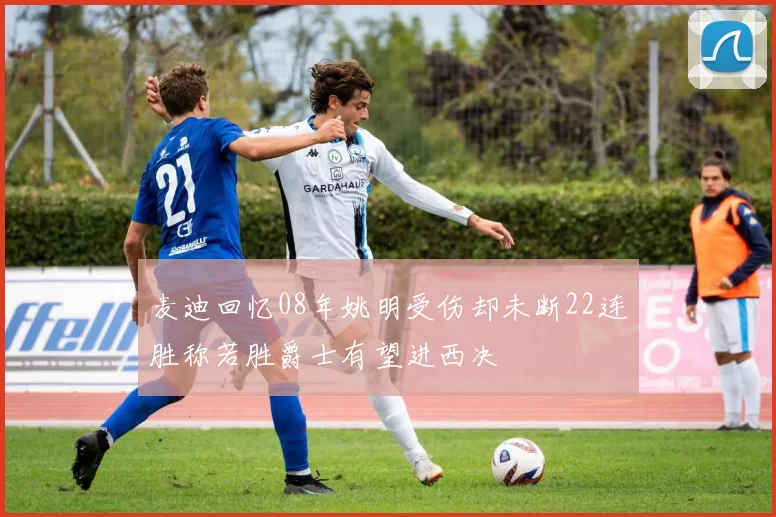 麦迪回忆08年姚明受伤却未断22连胜称若胜爵士有望进西决