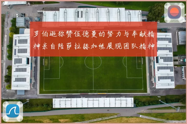 罗伯逊称赞伍德曼的努力与奉献精神亲自陪萨拉赫加练展现团队精神