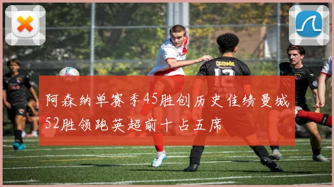 阿森纳单赛季45胜创历史佳绩曼城52胜领跑英超前十占五席