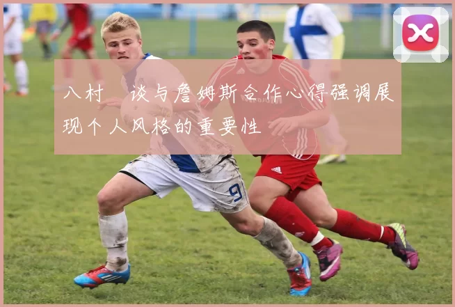 八村塁谈与詹姆斯合作心得强调展现个人风格的重要性