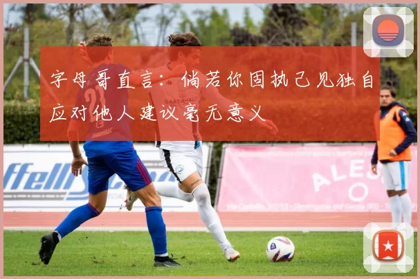 字母哥直言：倘若你固执己见独自应对他人建议毫无意义