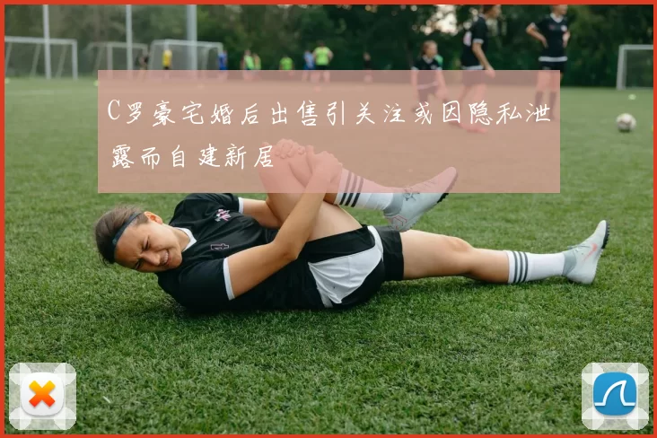 C罗豪宅婚后出售引关注或因隐私泄露而自建新居
