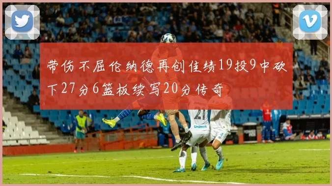 带伤不屈伦纳德再创佳绩19投9中砍下27分6篮板续写20分传奇