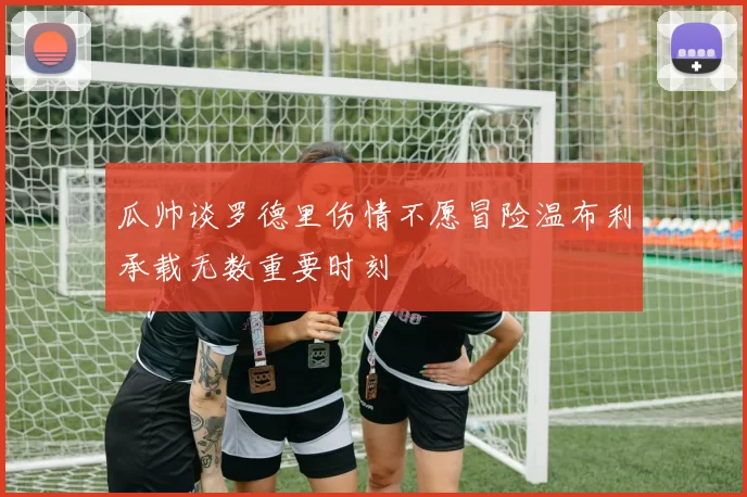 瓜帅谈罗德里伤情不愿冒险温布利承载无数重要时刻