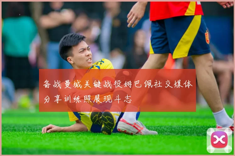 备战曼城关键战役姆巴佩社交媒体分享训练照展现斗志