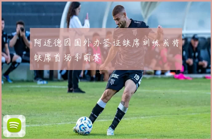 阿连德因国外办签证缺席训练或将缺席首场季前赛