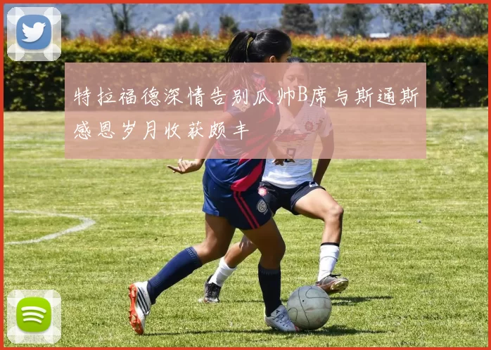 特拉福德深情告别瓜帅B席与斯通斯感恩岁月收获颇丰