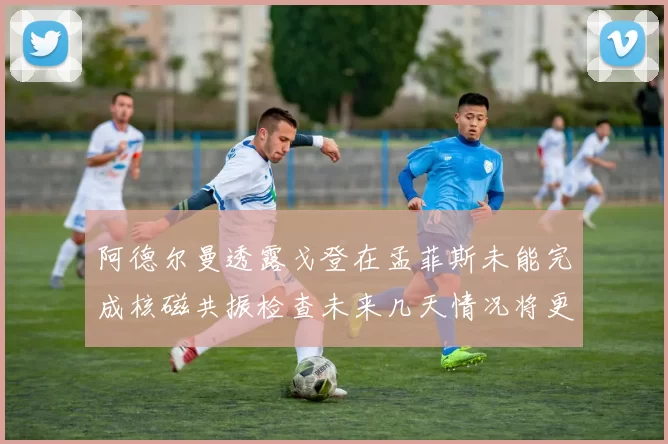 阿德尔曼透露戈登在孟菲斯未能完成核磁共振检查未来几天情况将更清晰