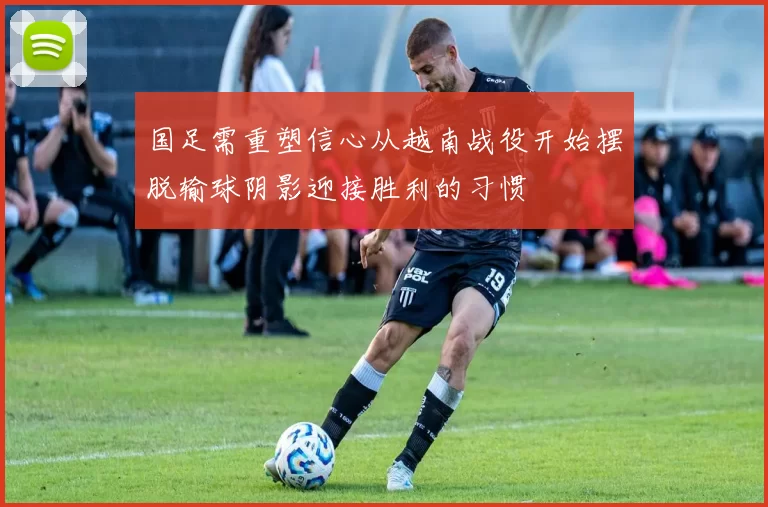 国足需重塑信心从越南战役开始摆脱输球阴影迎接胜利的习惯