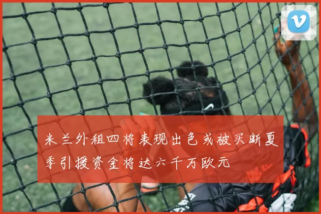 米兰外租四将表现出色或被买断夏季引援资金将达六千万欧元