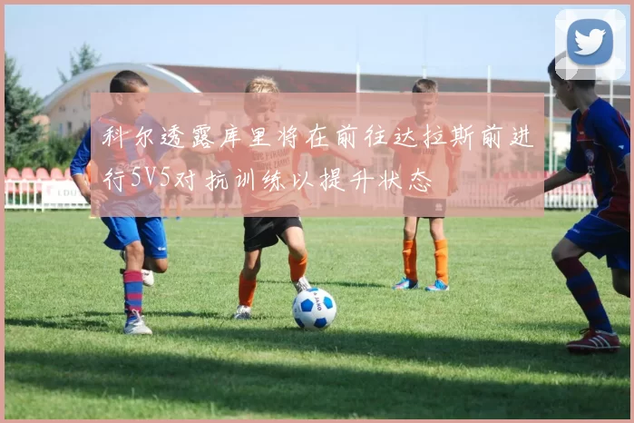 科尔透露库里将在前往达拉斯前进行5V5对抗训练以提升状态
