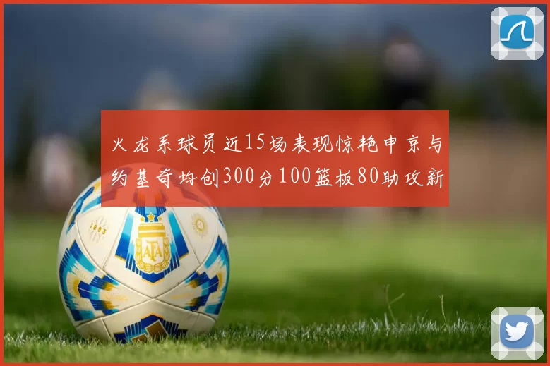 火龙系球员近15场表现惊艳申京与约基奇均创300分100篮板80助攻新高