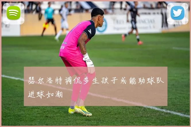 瑟尔洛特调侃多生孩子或能助球队进球如潮