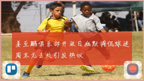 姜至鹏俱乐部开放日幽默调侃球迷周末无去处引发热议