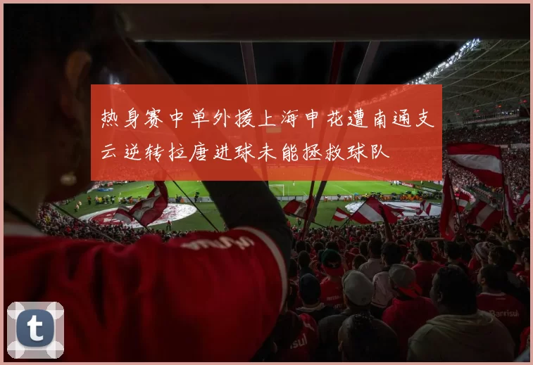 热身赛中单外援上海申花遭南通支云逆转拉唐进球未能拯救球队