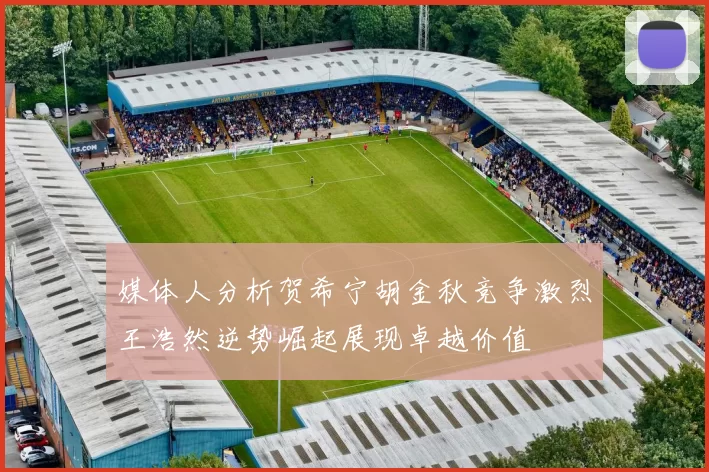媒体人分析贺希宁胡金秋竞争激烈王浩然逆势崛起展现卓越价值